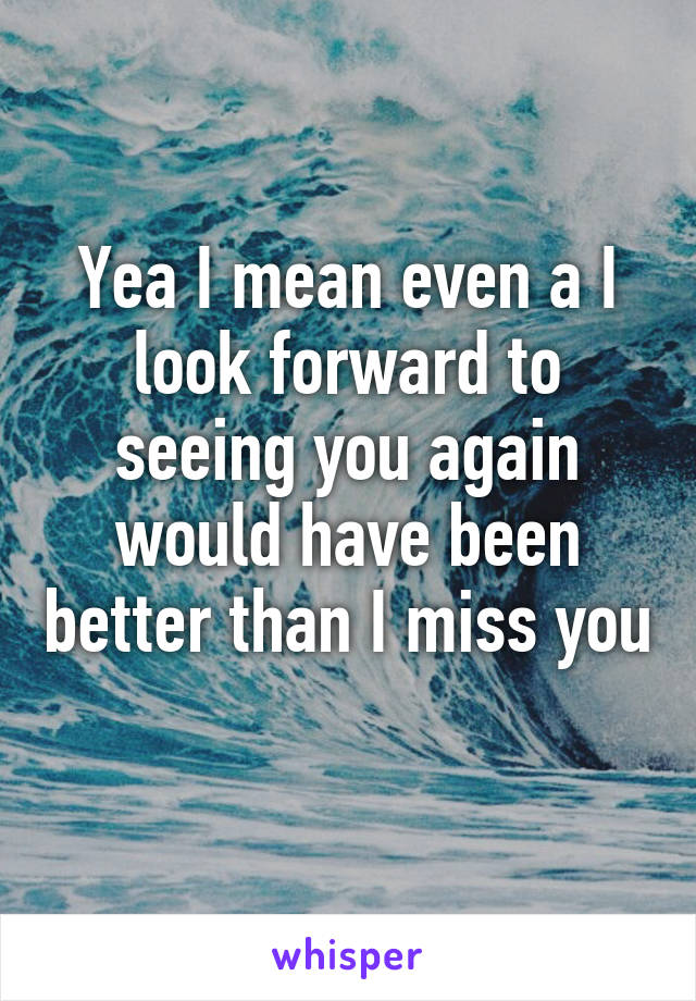 Yea I mean even a I look forward to seeing you again would have been better than I miss you 