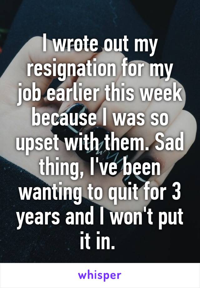 I wrote out my resignation for my job earlier this week because I was so upset with them. Sad thing, I've been wanting to quit for 3 years and I won't put it in. 