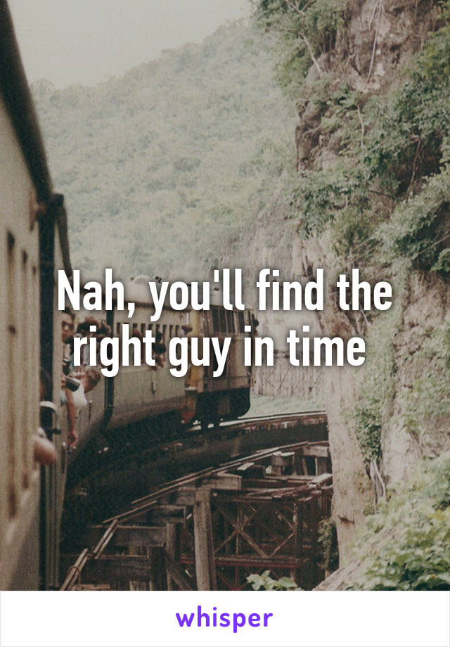 Nah, you'll find the right guy in time 