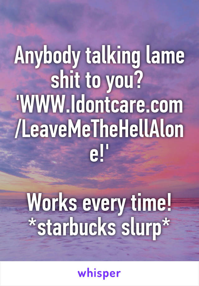 Anybody talking lame shit to you? 
'WWW.Idontcare.com/LeaveMeTheHellAlone!'
 
Works every time!
*starbucks slurp*