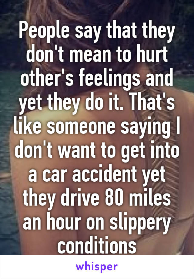 People say that they don't mean to hurt other's feelings and yet they do it. That's like someone saying I don't want to get into a car accident yet they drive 80 miles an hour on slippery conditions