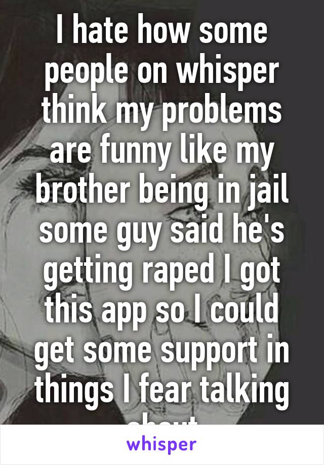 I hate how some people on whisper think my problems are funny like my brother being in jail some guy said he's getting raped I got this app so I could get some support in things I fear talking about