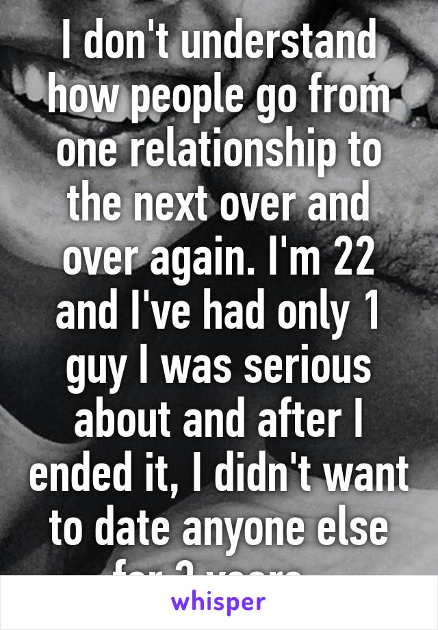 I don't understand how people go from one relationship to the next over and over again. I'm 22 and I've had only 1 guy I was serious about and after I ended it, I didn't want to date anyone else for 3 years. 