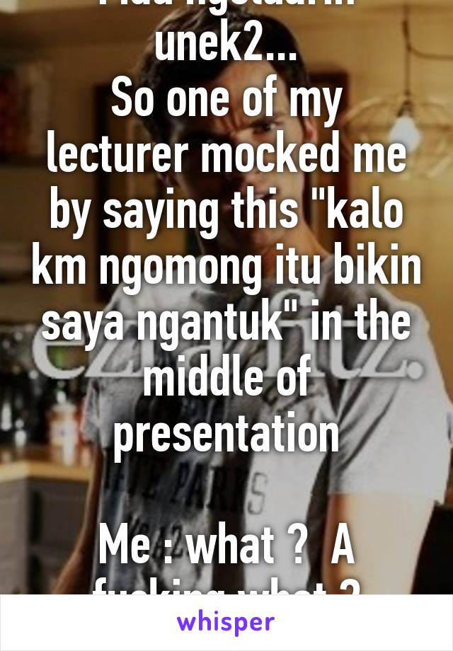 Mau ngeluarin unek2...
So one of my lecturer mocked me by saying this "kalo km ngomong itu bikin saya ngantuk" in the middle of presentation

Me : what ?  A fucking what ? *pokerface