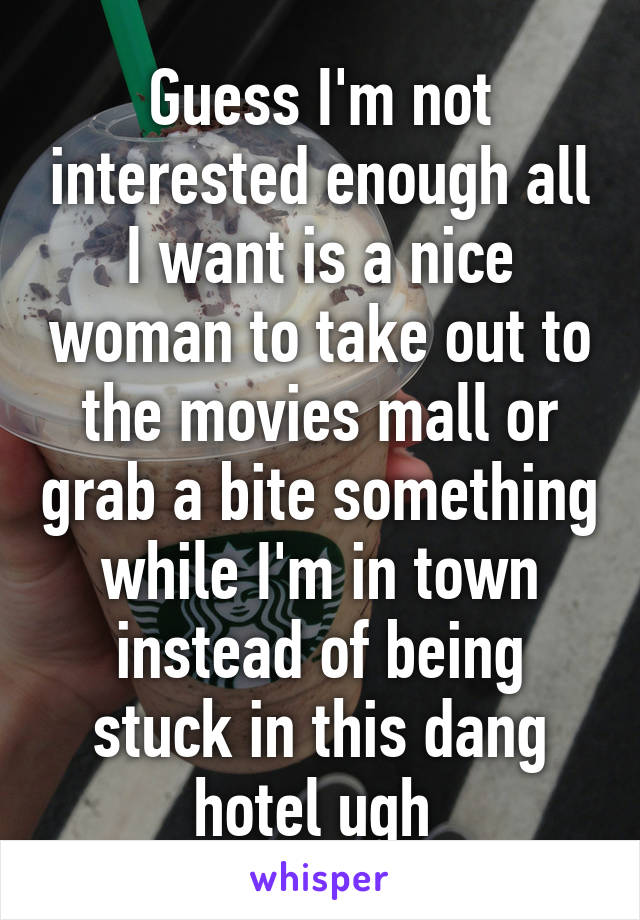 Guess I'm not interested enough all I want is a nice woman to take out to the movies mall or grab a bite something while I'm in town instead of being stuck in this dang hotel ugh 