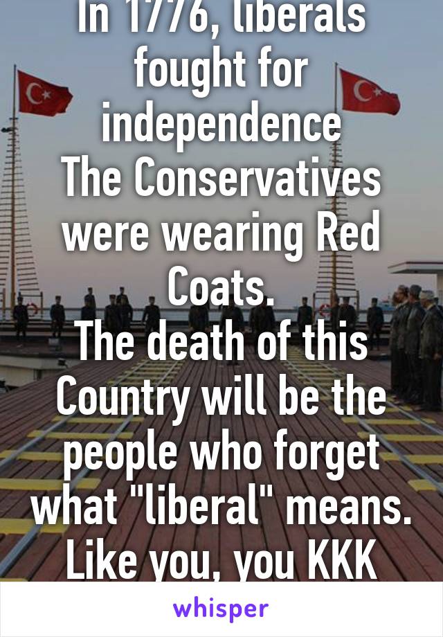 In 1776, liberals fought for independence
The Conservatives were wearing Red Coats.
The death of this Country will be the people who forget what "liberal" means. Like you, you KKK humping fuck!~