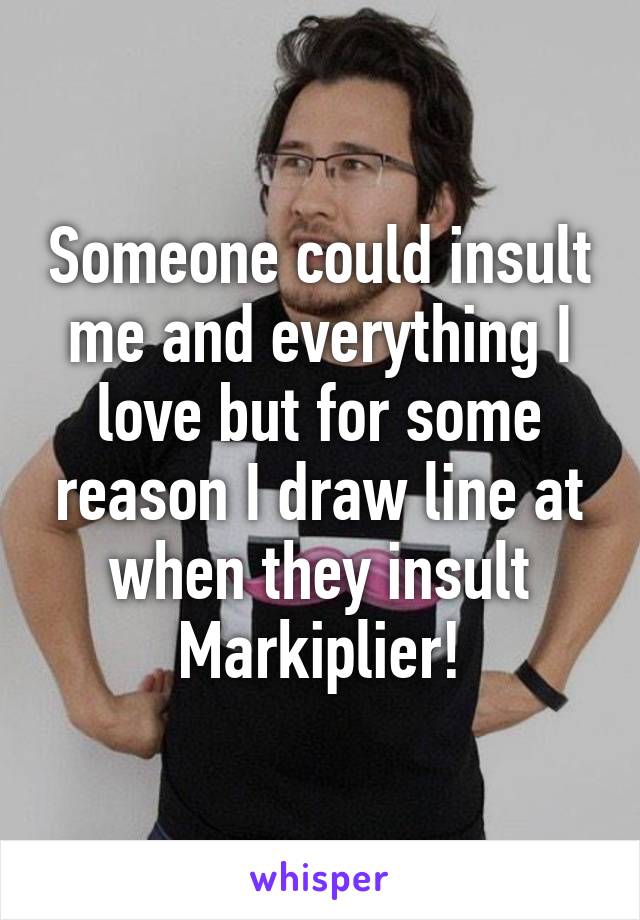 Someone could insult me and everything I love but for some reason I draw line at when they insult Markiplier!