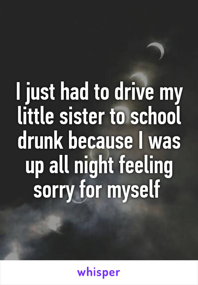 I just had to drive my little sister to school drunk because I was up all night feeling sorry for myself 