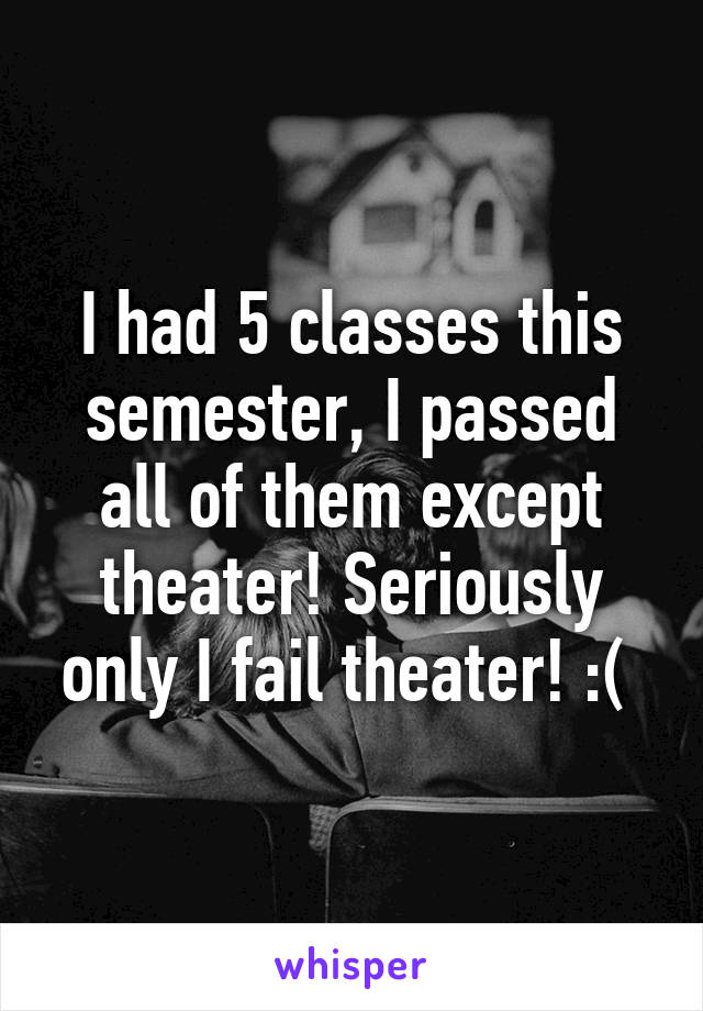 I had 5 classes this semester, I passed all of them except theater! Seriously only I fail theater! :( 