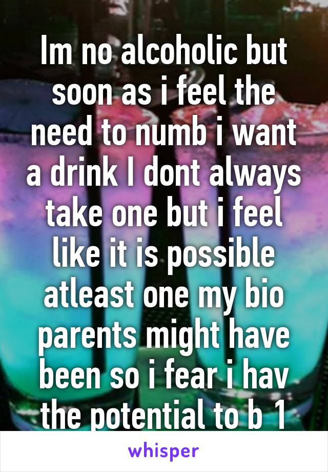 Im no alcoholic but soon as i feel the need to numb i want a drink I dont always take one but i feel like it is possible atleast one my bio parents might have been so i fear i hav the potential to b 1