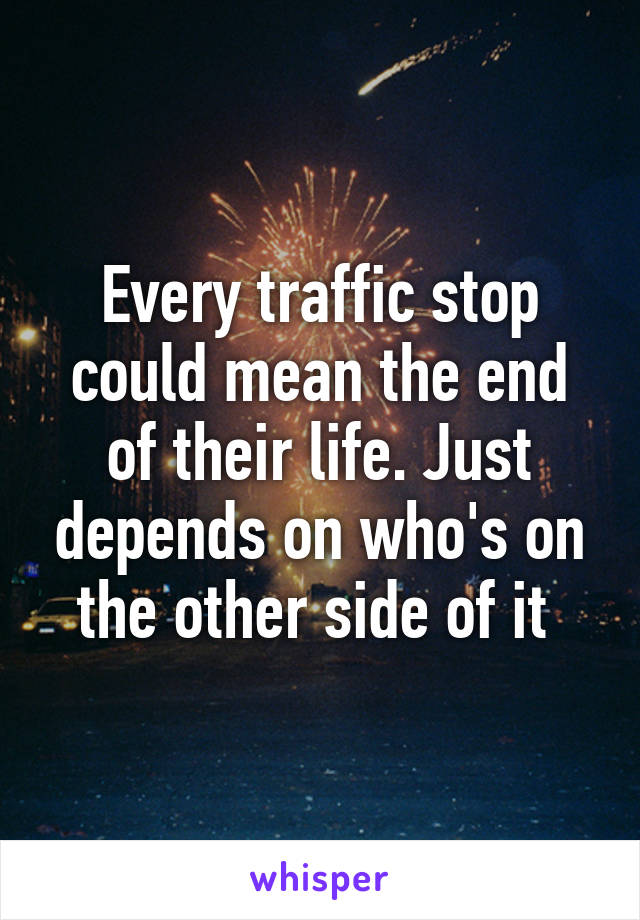 Every traffic stop could mean the end of their life. Just depends on who's on the other side of it 