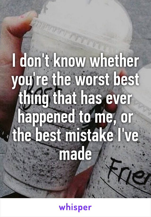 I don't know whether you're the worst best thing that has ever happened to me, or the best mistake I've made