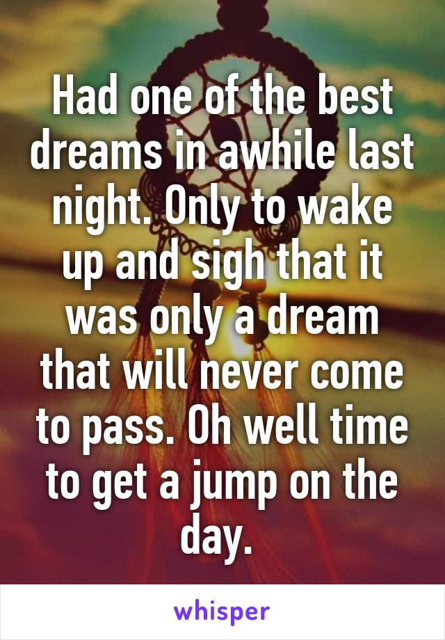 Had one of the best dreams in awhile last night. Only to wake up and sigh that it was only a dream that will never come to pass. Oh well time to get a jump on the day. 