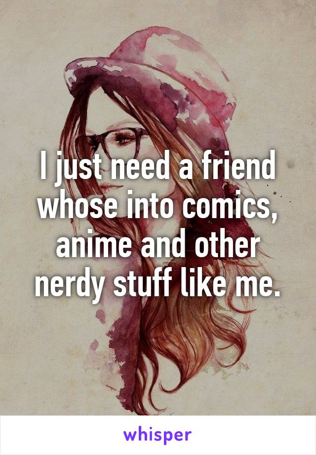 I just need a friend whose into comics, anime and other nerdy stuff like me.