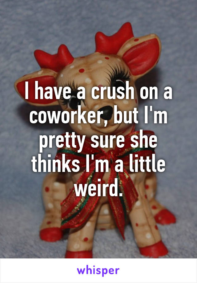 I have a crush on a coworker, but I'm pretty sure she thinks I'm a little weird.