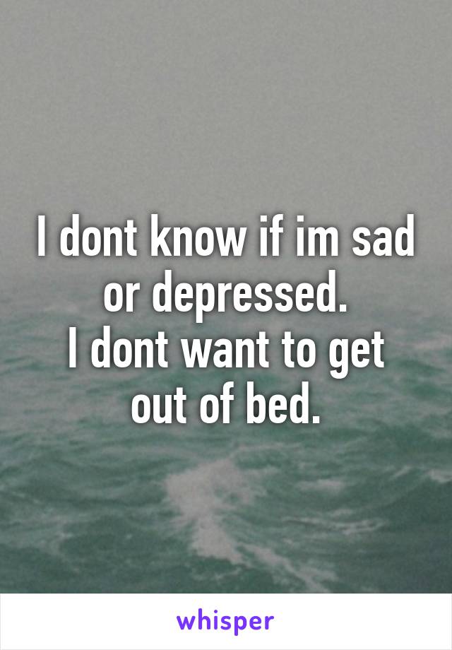 I dont know if im sad or depressed.
I dont want to get out of bed.