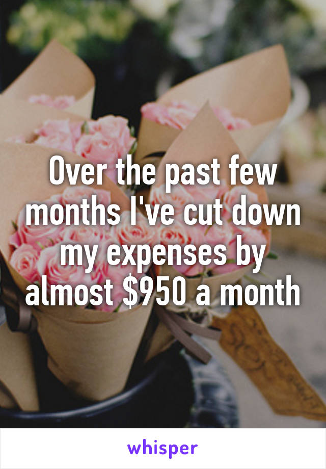 Over the past few months I've cut down my expenses by almost $950 a month