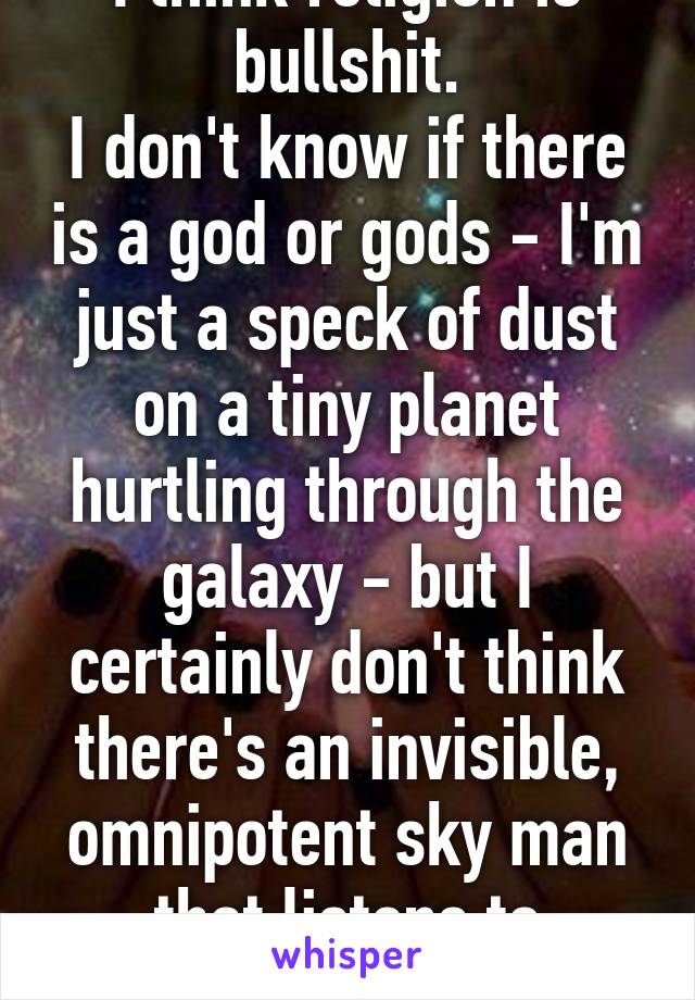 I think religion is bullshit.
I don't know if there is a god or gods - I'm just a speck of dust on a tiny planet hurtling through the galaxy - but I certainly don't think there's an invisible, omnipotent sky man that listens to prayers.