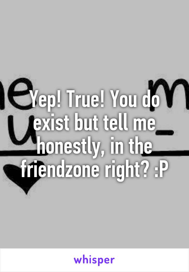 Yep! True! You do exist but tell me honestly, in the friendzone right? :P