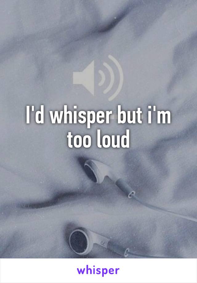 I'd whisper but i'm too loud
