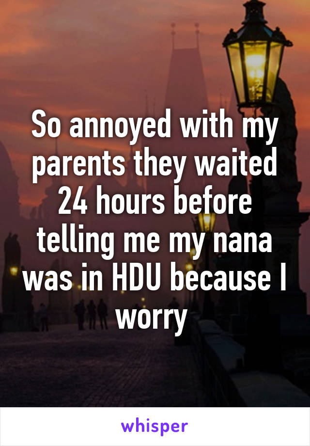 So annoyed with my parents they waited 24 hours before telling me my nana was in HDU because I worry 