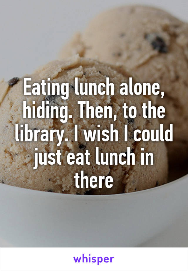 Eating lunch alone, hiding. Then, to the library. I wish I could just eat lunch in there