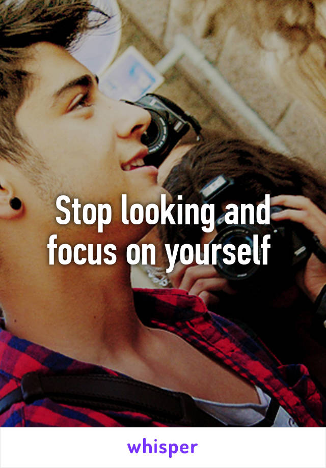 Stop looking and focus on yourself 