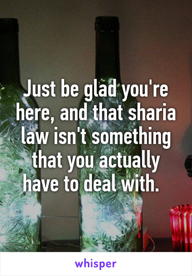 Just be glad you're here, and that sharia law isn't something that you actually have to deal with.  