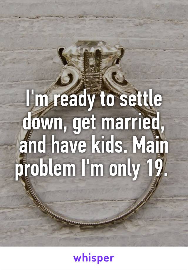 I'm ready to settle down, get married, and have kids. Main problem I'm only 19. 