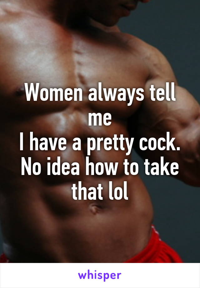 Women always tell me
I have a pretty cock.
No idea how to take that lol