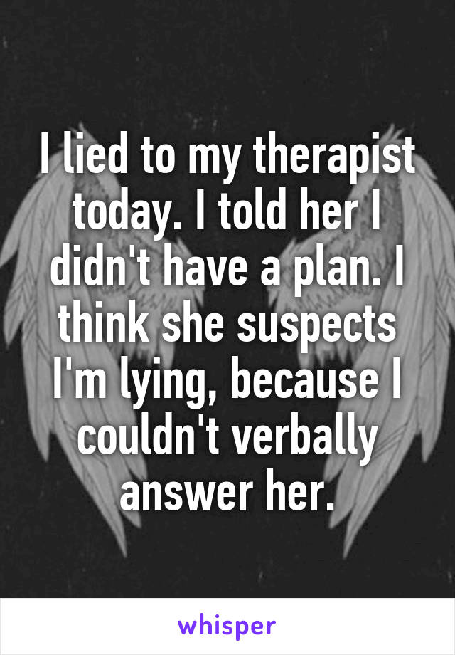 I lied to my therapist today. I told her I didn't have a plan. I think she suspects I'm lying, because I couldn't verbally answer her.