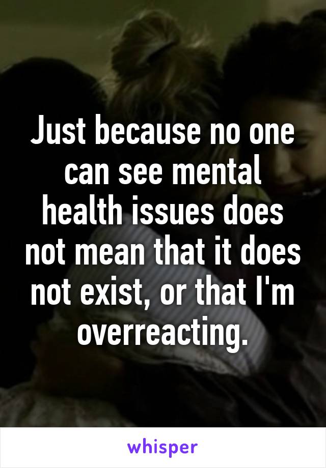 Just because no one can see mental health issues does not mean that it does not exist, or that I'm overreacting.