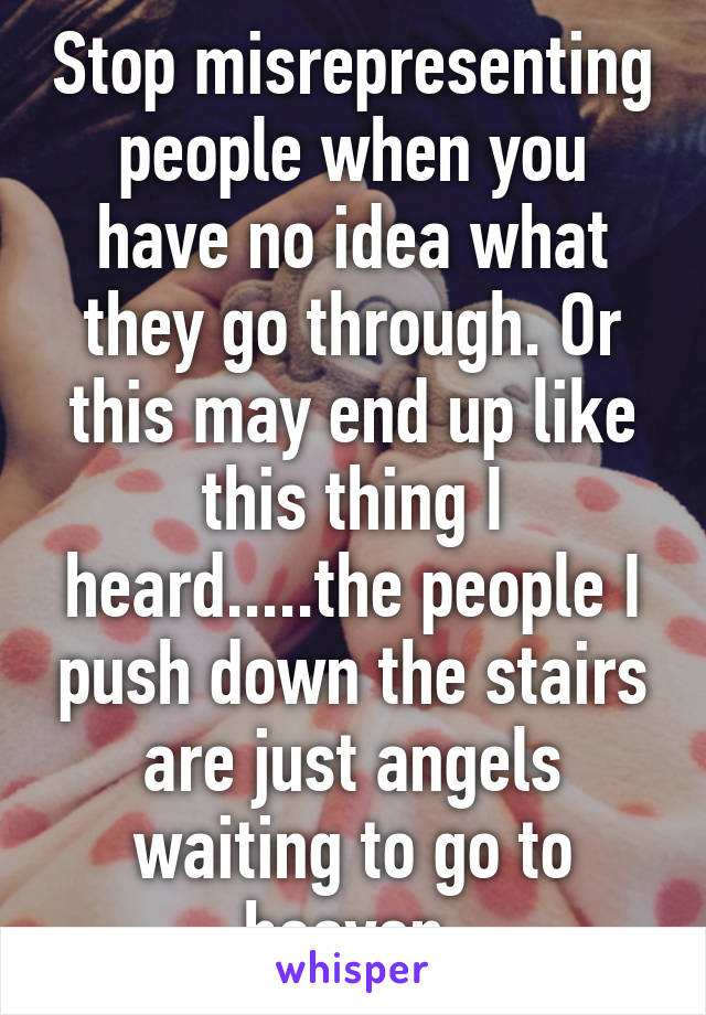 Stop misrepresenting people when you have no idea what they go through. Or this may end up like this thing I heard.....the people I push down the stairs are just angels waiting to go to heaven.