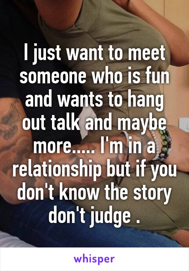 I just want to meet someone who is fun and wants to hang out talk and maybe more..... I'm in a relationship but if you don't know the story don't judge .