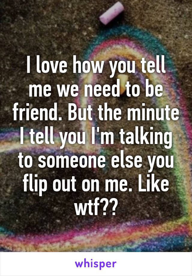 I love how you tell me we need to be friend. But the minute I tell you I'm talking to someone else you flip out on me. Like wtf??