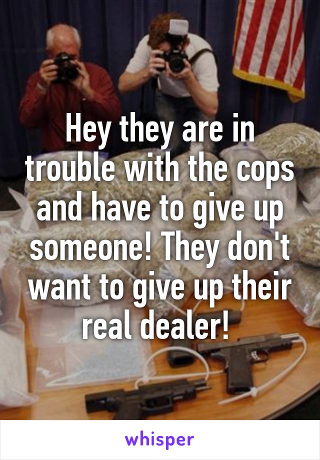 Hey they are in trouble with the cops and have to give up someone! They don't want to give up their real dealer! 