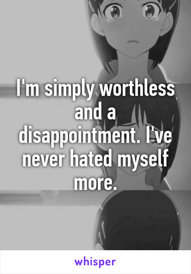 I'm simply worthless and a disappointment. I've never hated myself more.