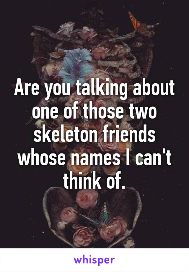 Are you talking about one of those two skeleton friends whose names I can't think of.