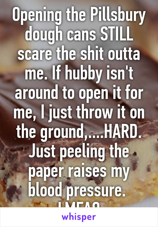 Opening the Pillsbury dough cans STILL scare the shit outta me. If hubby isn't around to open it for me, I just throw it on the ground,....HARD. Just peeling the paper raises my blood pressure. 
LMFAO