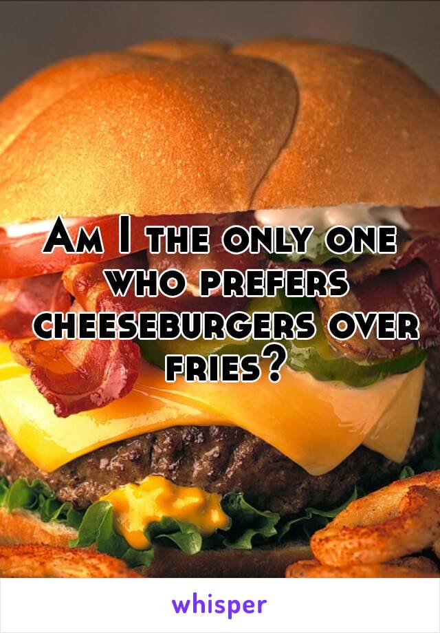 Am I the only one who prefers cheeseburgers over fries?