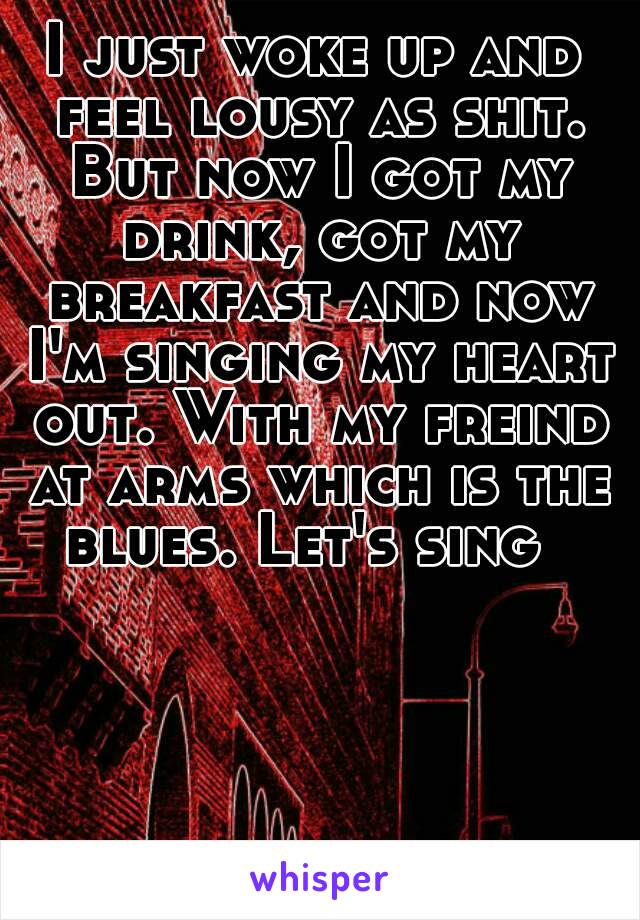 I just woke up and feel lousy as shit. But now I got my drink, got my breakfast and now I'm singing my heart out. With my freind at arms which is the blues. Let's sing  