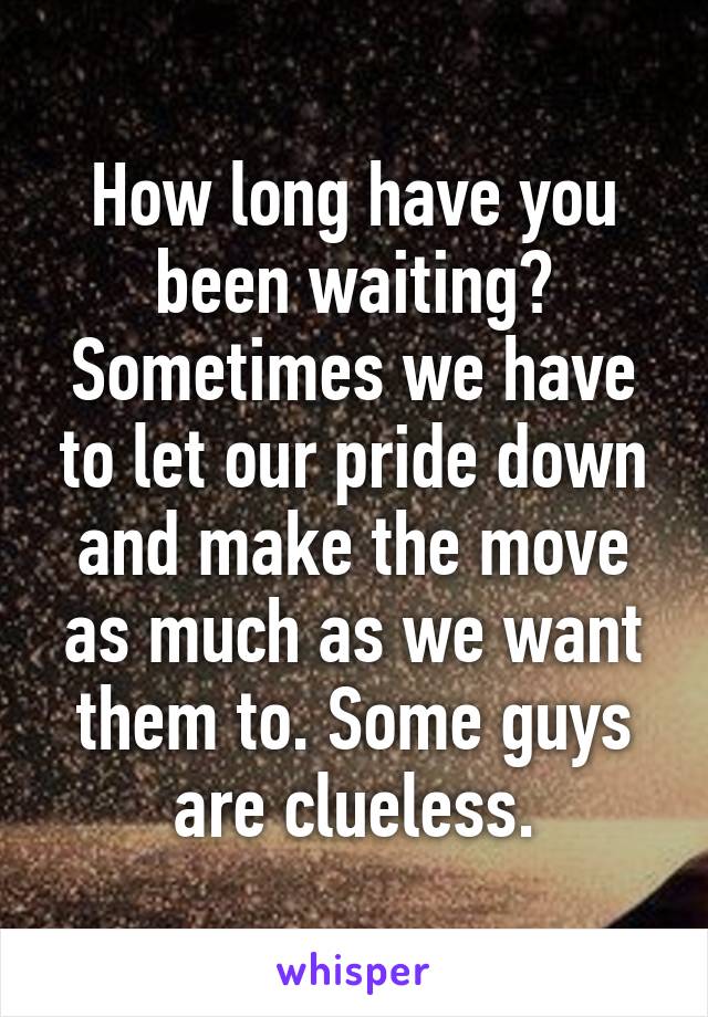 How long have you been waiting? Sometimes we have to let our pride down and make the move as much as we want them to. Some guys are clueless.