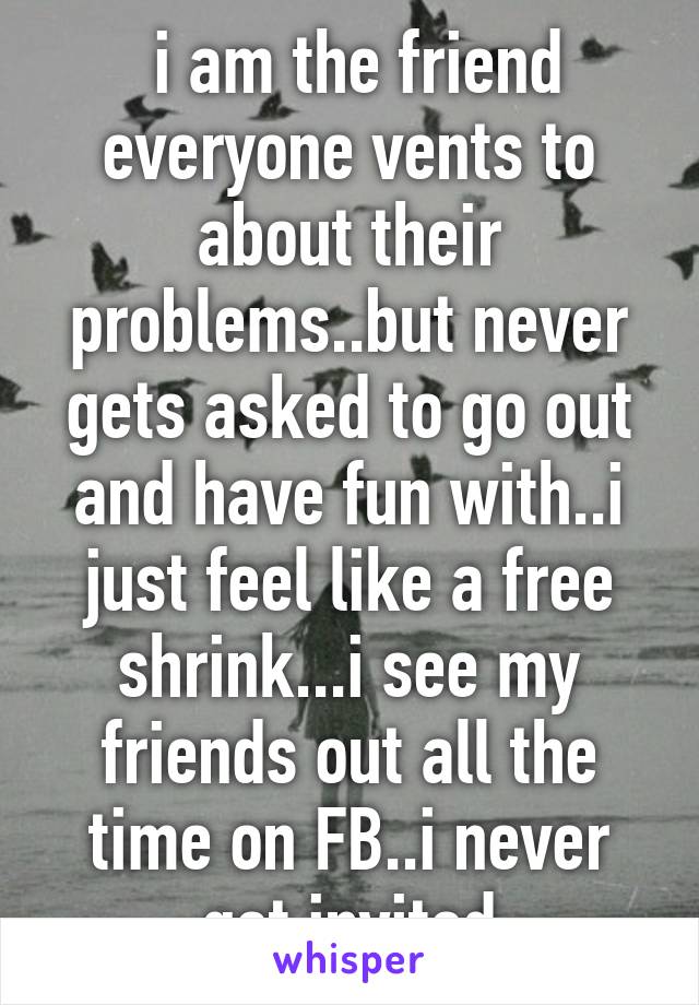  i am the friend everyone vents to about their problems..but never gets asked to go out and have fun with..i just feel like a free shrink...i see my friends out all the time on FB..i never get invited