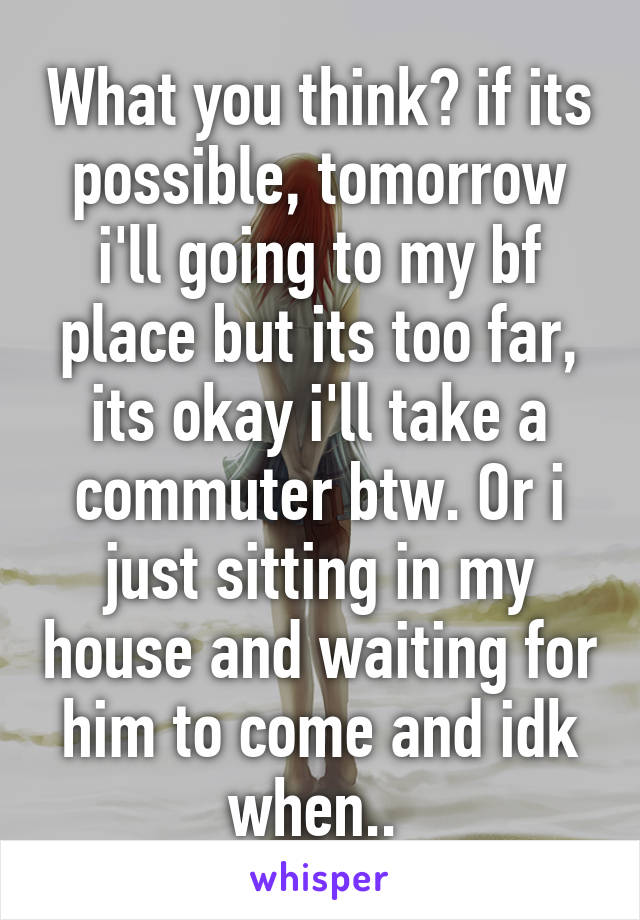 What you think? if its possible, tomorrow i'll going to my bf place but its too far, its okay i'll take a commuter btw. Or i just sitting in my house and waiting for him to come and idk when.. 