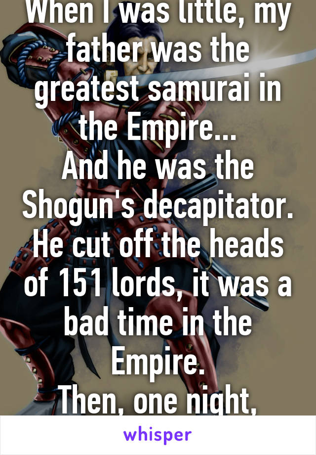 When I was little, my father was the greatest samurai in the Empire...
And he was the Shogun's decapitator. He cut off the heads of 151 lords, it was a bad time in the Empire.
Then, one night, everything changed...