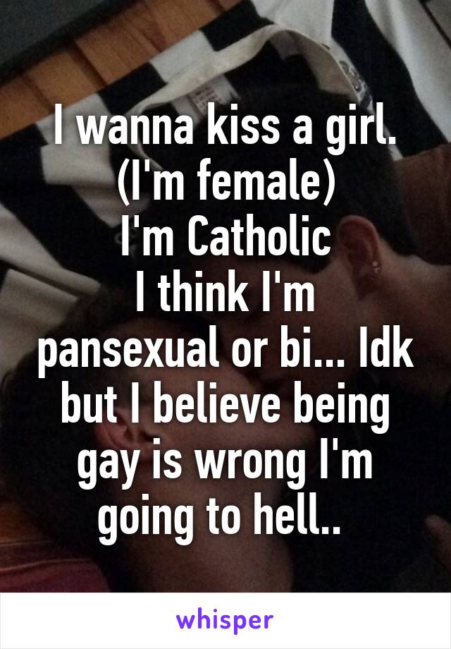 I wanna kiss a girl. (I'm female)
I'm Catholic
I think I'm pansexual or bi... Idk but I believe being gay is wrong I'm going to hell.. 