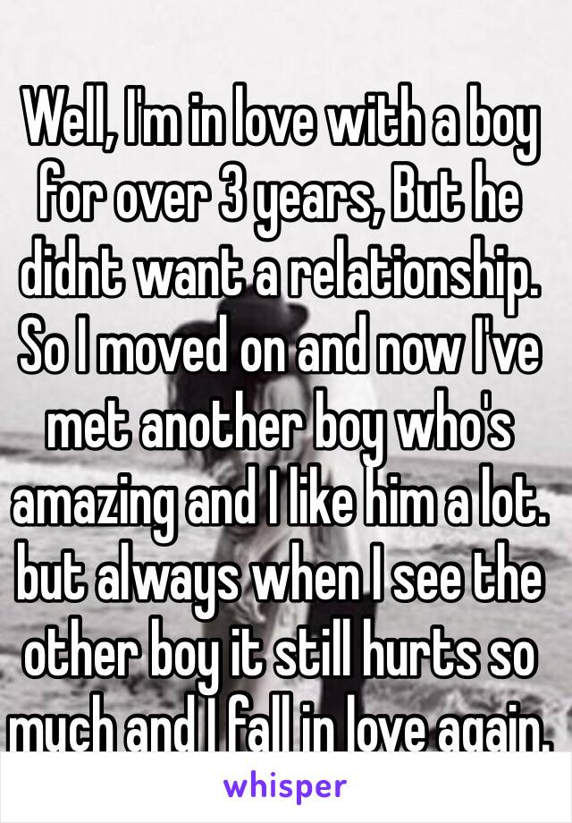 Well, I'm in love with a boy for over 3 years, But he didnt want a relationship. So I moved on and now I've met another boy who's amazing and I like him a lot. but always when I see the other boy it still hurts so much and I fall in love again.