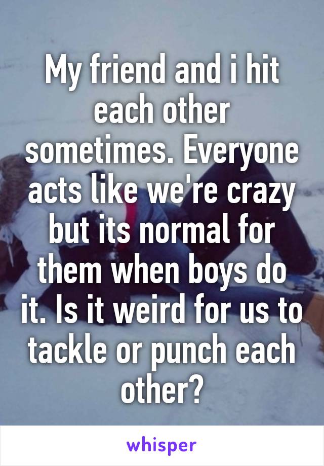 My friend and i hit each other sometimes. Everyone acts like we're crazy but its normal for them when boys do it. Is it weird for us to tackle or punch each other?