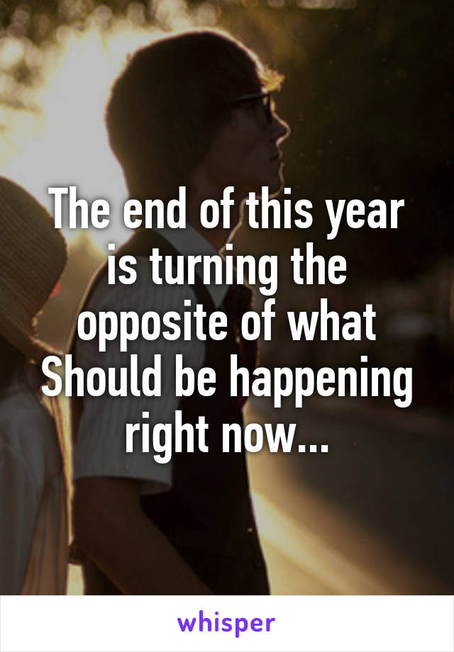 The end of this year is turning the opposite of what Should be happening right now...