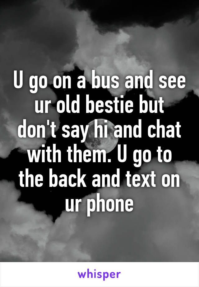 U go on a bus and see ur old bestie but don't say hi and chat with them. U go to the back and text on ur phone